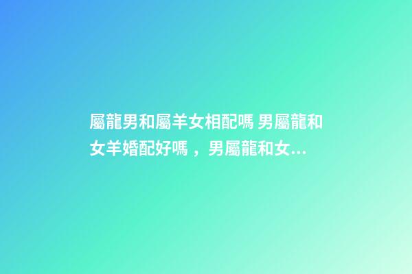 屬龍男和屬羊女相配嗎 男屬龍和女羊婚配好嗎，男屬龍和女屬羊配嗎